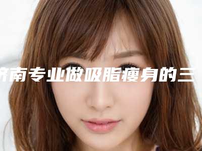 济南专业做吸脂瘦身的三甲医院排名