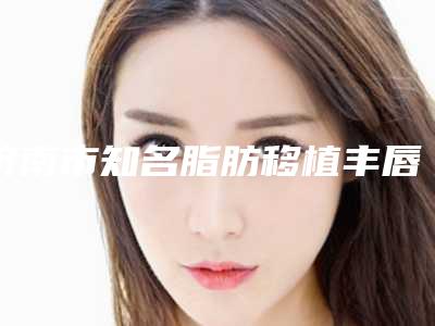 济南市知名脂肪移植丰唇医院-山东第一医科大学附属省立医院紧抓技术_口碑_价格