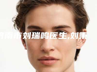 济南市刘瑞鸣医生,刘秉锐医生美白袪斑哪个好一目了然