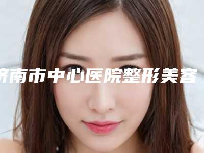 济南市中心医院整形美容科,山东大学齐鲁医院专业连锁你选谁
