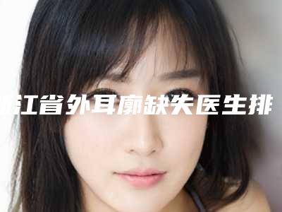 浙江省外耳廓缺失医生排名榜前十人气高的有哪些-浙江省外耳廓缺失整形医生