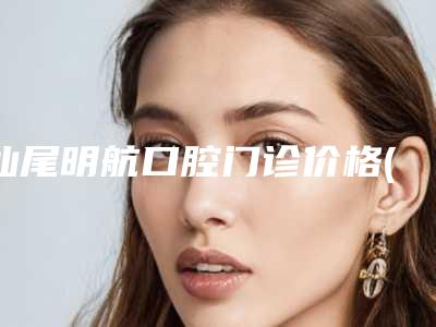 汕尾明航口腔门诊价格(价目)表2025版全新发布一览-附正畸面弓案例
