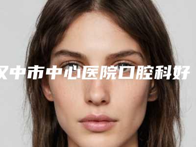 汉中市中心医院口腔科好不好-收费明细手术介绍