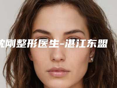 沈刚整形医生-湛江东盟整形沈刚医师正规且靠谱