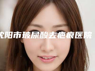 沈阳市玻尿酸去疤痕医院排名榜前十名都是哪些医(沈阳市玻尿酸去疤痕整形医院)