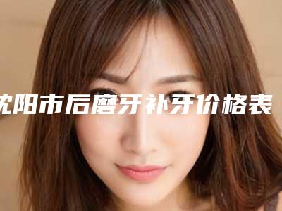 沈阳市后磨牙补牙价格表2025全新参考详情-沈阳市后磨牙补牙价格行情