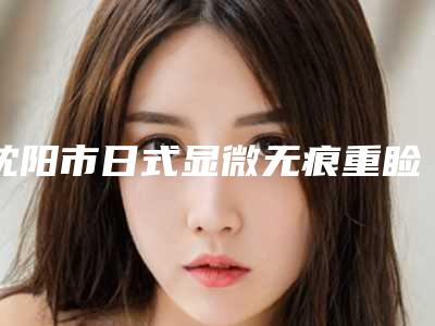 沈阳市日式显微无痕重睑术医院上榜清单前十强墙裂推荐(沈阳云惠美医疗美容口碑实力均在线)