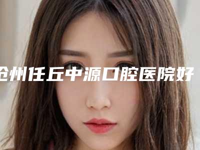 沧州任丘中源口腔医院好吗-价格(收费标准)春季优惠上线