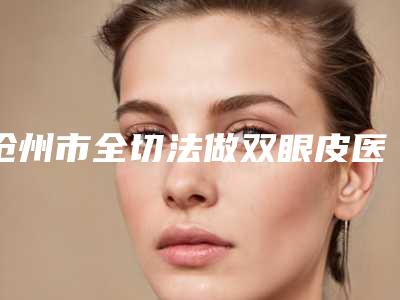 沧州市全切法做双眼皮医院都是哪些机构-沧州市全切法做双眼皮整形医院