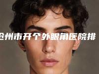 沧州市开个外眼角医院排名风格及技术优势详细解答（沧州市开个外眼角整形医院）