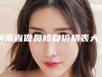 河南省做鼻修复价格表大全重磅曝光一览-河南省做鼻修复手术价格及优势