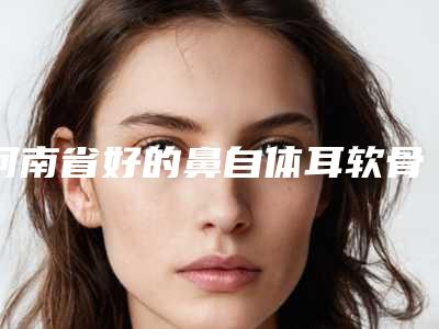 河南省好的鼻自体耳软骨隆鼻医院推荐:鼻自体耳软骨隆鼻医院30强全新大盘点