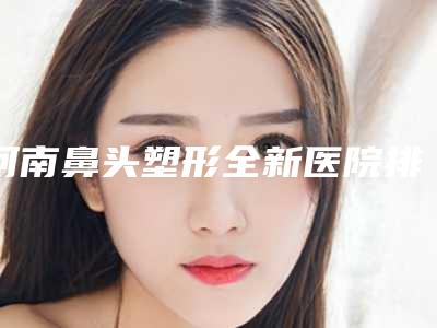 河南鼻头塑形全新医院排名名单出炉!