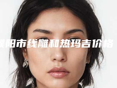 濮阳市线雕和热玛吉价格(费用)清单真实版本上线(线雕和热玛吉均价为：8140元）