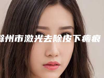 滁州市激光去除皮下瘢痕医院在榜清单前十强一一公布-滁州市激光去除皮下瘢痕整形医院