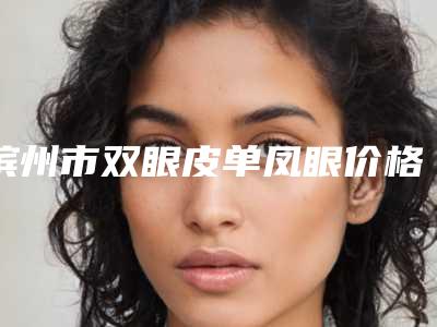 滨州市双眼皮单凤眼价格收费表手术治疗最新版-滨州市双眼皮单凤眼价格具体是怎样呢