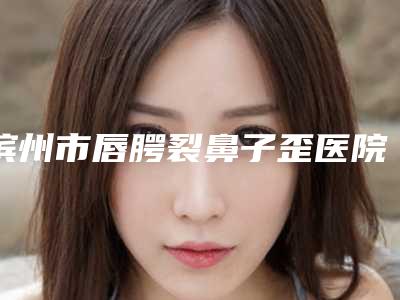滨州市唇腭裂鼻子歪医院大综合-滨州雅阁·美容整形门诊部实力口碑在线