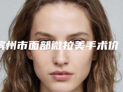 滨州市面部微拉美手术价格价位表名医2025曝光(面部微拉美手术均价为:14985元)