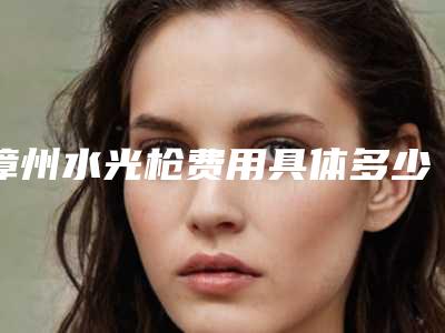 漳州水光枪费用具体多少(水光枪多少钱一支)
