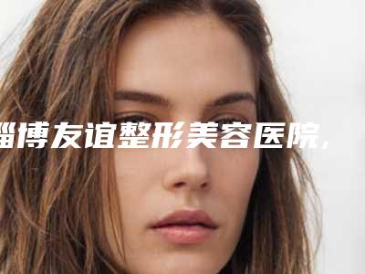 淄博友谊整形美容医院,淄博美之元整形美容门诊部各方技术和审美在线PK