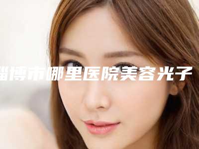 淄博市哪里医院美容光子嫩肤好-淄博智烨医疗美容诊所是整形好的医生