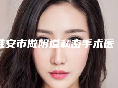 淮安市做阴道私密手术医生上榜名单综合实力前十了解-曹烨医生满意度高