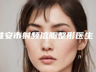淮安市射频溶脂整形医生十强排行名单值得一看-王川颖医生靠谱机构医生安利