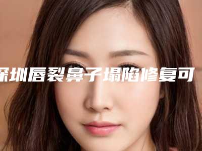 深圳唇裂鼻子塌陷修复可持续的时间