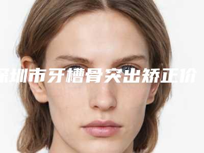 深圳市牙槽骨突出矫正价目表口碑好吗2025-深圳市牙槽骨突出矫正价格