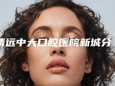 清远中大口腔医院新城分院_医生介绍好不好-价格(费用)清单详细在此