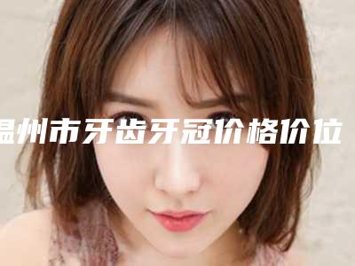 温州市牙齿牙冠价格价位表整容-温州市牙齿牙冠价格