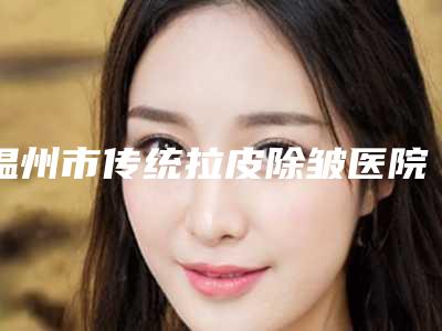 温州市传统拉皮除皱医院在榜名单专家技术优势(温州市传统拉皮除皱整形医院)