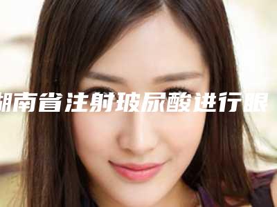 湖南省注射玻尿酸进行眼部填充医生名单确立-湖南省注射玻尿酸进行眼部填充整形医生