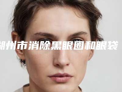 湖州市消除黑眼圈和眼袋医院-湖州市消除黑眼圈和眼袋医院上榜清单前十名口碑对比
