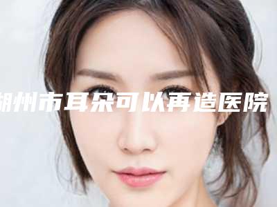 湖州市耳朵可以再造医院排行前十位全新出炉(湖州一美医疗美容门诊等实力入选-附价格)