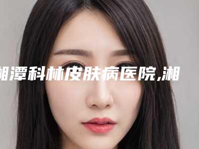 湘潭科林皮肤病医院,湘潭朱士杰中医针灸推拿诊所哪个医院好附案例