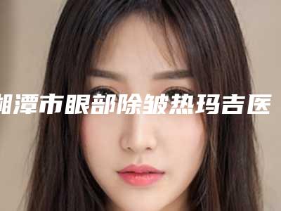 湘潭市眼部除皱热玛吉医生排名榜前十一一介绍-湘潭市眼部除皱热玛吉整形医生