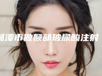 湘潭市做颞部玻尿酸注射填充的医院-湘潭容颜医疗美容业内直呼内行