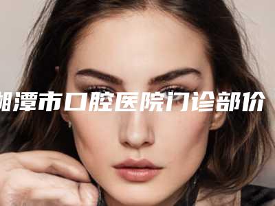 湘潭市口腔医院门诊部价格(价目)表展示-正畸后槽牙2018-9294元
