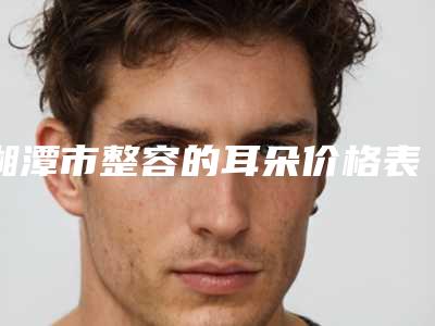 湘潭市整容的耳朵价格表发布(10月-4月整容的耳朵均价为:50090元)