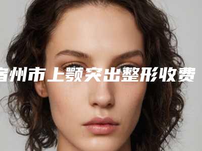 宿州市上颚突出整形收费贵吗整形项目价格表(2025年3月均价为:46679元)