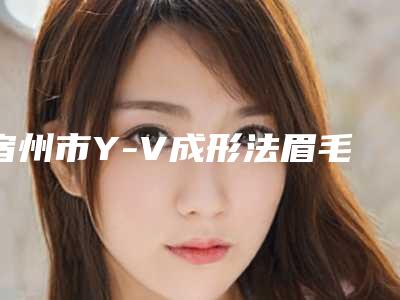 宿州市Y-V成形法眉毛医院前10强强榜口碑擅长测评-柏恩美医疗美容诊所体验过都说实力效果好