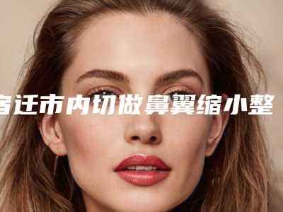 宿迁市内切做鼻翼缩小整形医院上榜清单医院_严选七家实力口碑均正规(宿迁天黛医学美容整形本地人都推荐)