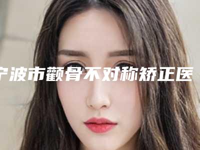 宁波市颧骨不对称矫正医院上榜名单前十全是技术派(赵斐斐口腔口碑出色有资质)
