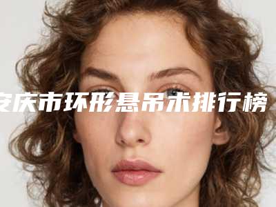 安庆市环形悬吊术排行榜前十名名气机构推荐(安庆市环形悬吊术整形医院)