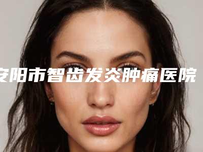 安阳市智齿发炎肿痛医院排行榜前十佳够专业(安阳市智齿发炎肿痛口腔医院综合实力盘点)