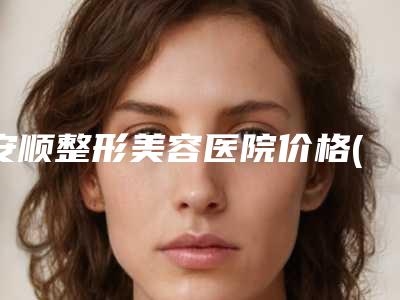 安顺整形美容医院价格(收费标准)热门项目公示附3d面部提升术案例