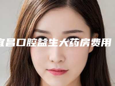 宜昌口腔益生大药房费用表明细2025全部贡献-正畸哈雷保持器案例