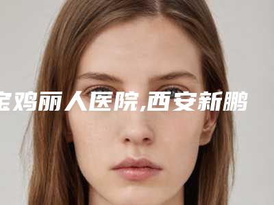 宝鸡丽人医院,西安新鹏爱悦己医疗美容门诊部告诉你哪家好且实惠