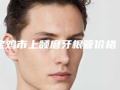 宝鸡市上颌磨牙根管价格(价目)表2025正式发布详细在此-宝鸡市上颌磨牙根管价格